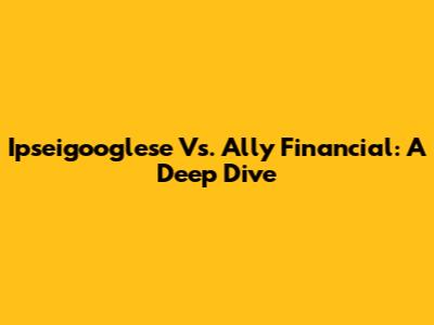 Ipseigooglese Vs. Ally Financial: A Deep Dive