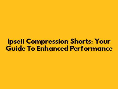 Ipseii Compression Shorts: Your Guide To Enhanced Performance