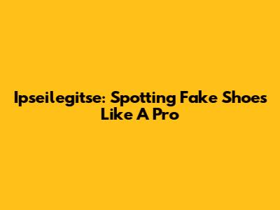 Ipseilegitse: Spotting Fake Shoes Like A Pro