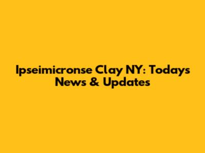 Ipseimicronse Clay NY: Today's News & Updates
