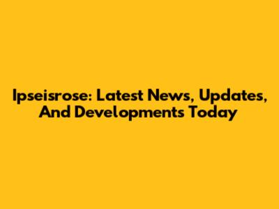 Ipseisrose: Latest News, Updates, And Developments Today