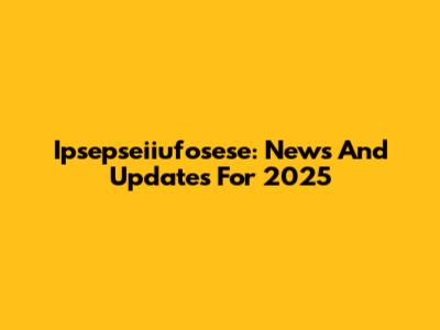 Ipsepseiiufosese: News And Updates For 2025