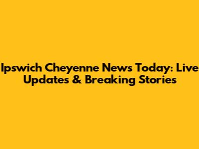 Ipswich Cheyenne News Today: Live Updates & Breaking Stories