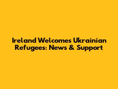 Ireland Welcomes Ukrainian Refugees: News & Support