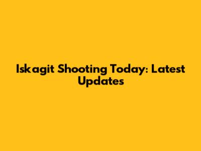 Iskagit Shooting Today: Latest Updates