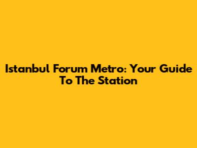 Istanbul Forum Metro: Your Guide To The Station