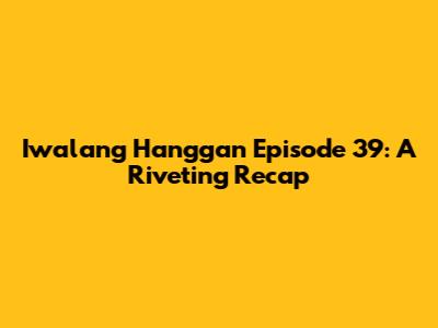 Iwalang Hanggan Episode 39: A Riveting Recap