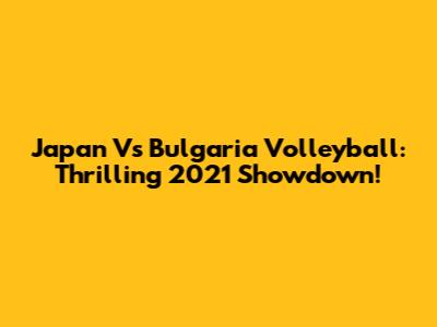 Japan Vs Bulgaria Volleyball: Thrilling 2021 Showdown!
