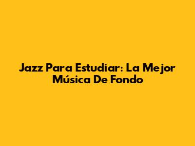 Jazz Para Estudiar: La Mejor Música De Fondo