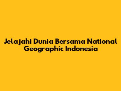 Jelajahi Dunia Bersama National Geographic Indonesia