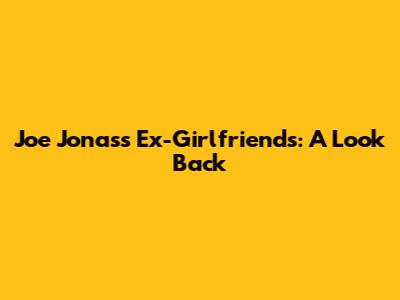 Joe Jonas's Ex-Girlfriends: A Look Back