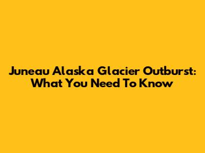 Juneau Alaska Glacier Outburst: What You Need To Know