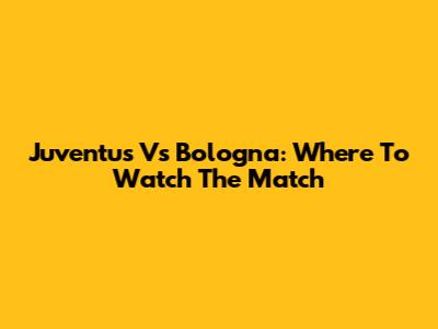 Juventus Vs Bologna: Where To Watch The Match