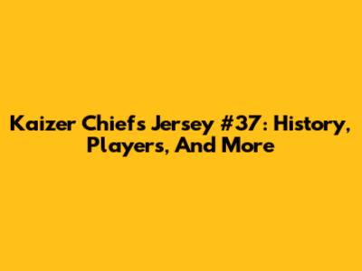 Kaizer Chiefs Jersey #37: History, Players, And More