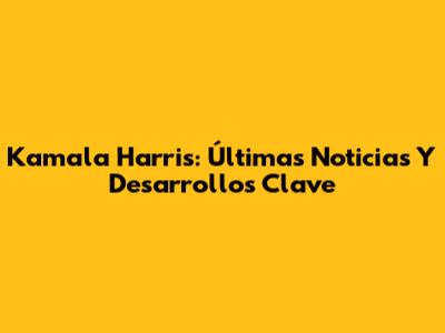 Kamala Harris: Últimas Noticias Y Desarrollos Clave