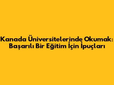 Kanada Üniversitelerinde Okumak: Başarılı Bir Eğitim İçin İpuçları