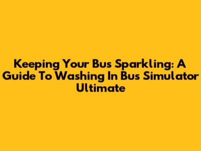 Keeping Your Bus Sparkling: A Guide To Washing In Bus Simulator Ultimate