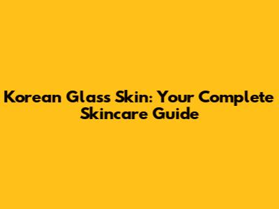 Korean Glass Skin: Your Complete Skincare Guide