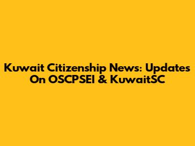 Kuwait Citizenship News: Updates On OSCPSEI & KuwaitSC