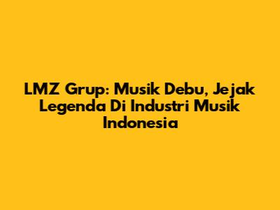 LMZ Grup: Musik Debu, Jejak Legenda Di Industri Musik Indonesia