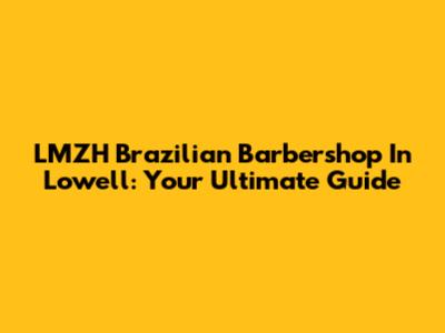 LMZH Brazilian Barbershop In Lowell: Your Ultimate Guide