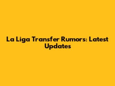 La Liga Transfer Rumors: Latest Updates