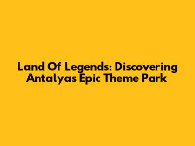 Land Of Legends: Discovering Antalya's Epic Theme Park