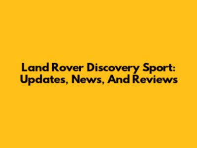 Land Rover Discovery Sport: Updates, News, And Reviews