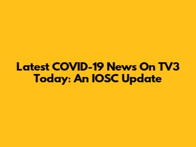 Latest COVID-19 News On TV3 Today: An IOSC Update