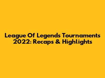 League Of Legends Tournaments 2022: Recaps & Highlights