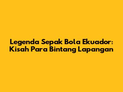 Legenda Sepak Bola Ekuador: Kisah Para Bintang Lapangan