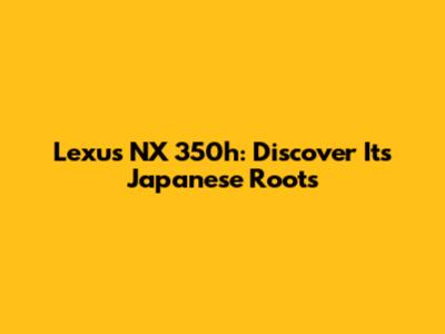 Lexus NX 350h: Discover Its Japanese Roots