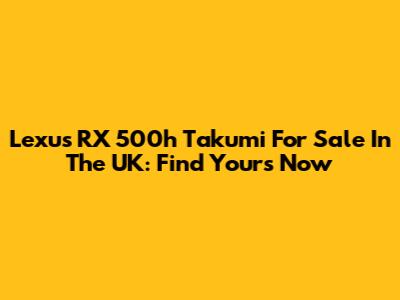 Lexus RX 500h Takumi For Sale In The UK: Find Yours Now
