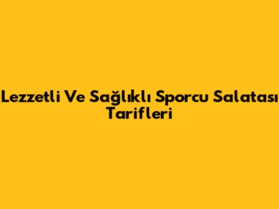 Lezzetli Ve Sağlıklı Sporcu Salatası Tarifleri