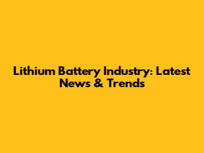 Lithium Battery Industry: Latest News & Trends