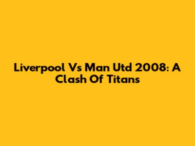Liverpool Vs Man Utd 2008: A Clash Of Titans