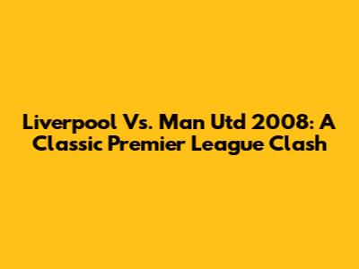Liverpool Vs. Man Utd 2008: A Classic Premier League Clash