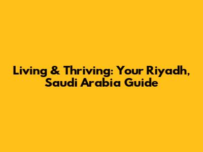 Living & Thriving: Your Riyadh, Saudi Arabia Guide