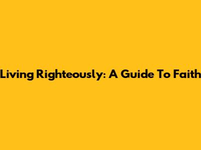 Living Righteously: A Guide To Faith