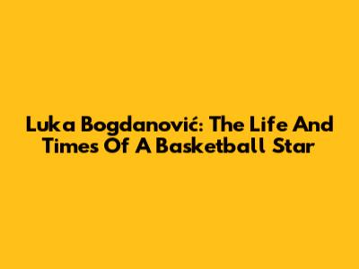 Luka Bogdanović: The Life And Times Of A Basketball Star