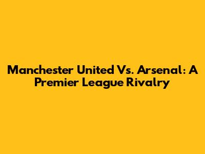 Manchester United Vs. Arsenal: A Premier League Rivalry