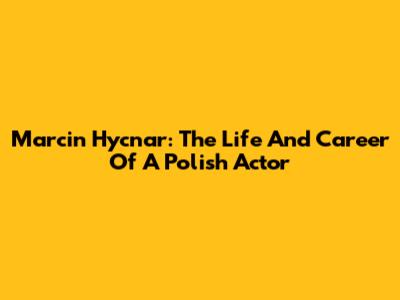 Marcin Hycnar: The Life And Career Of A Polish Actor