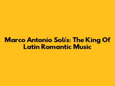 Marco Antonio Solís: The King Of Latin Romantic Music