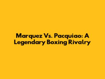 Marquez Vs. Pacquiao: A Legendary Boxing Rivalry