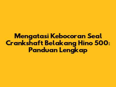 Mengatasi Kebocoran Seal Crankshaft Belakang Hino 500: Panduan Lengkap