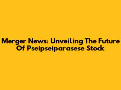 Merger News: Unveiling The Future Of Pseipseiparasese Stock