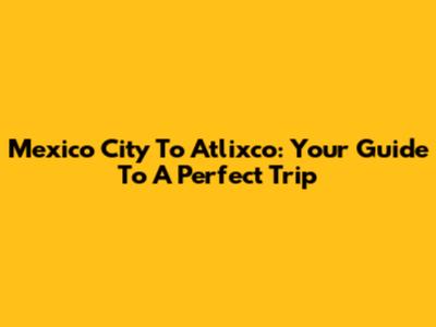 Mexico City To Atlixco: Your Guide To A Perfect Trip