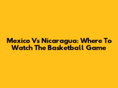 Mexico Vs Nicaragua: Where To Watch The Basketball Game