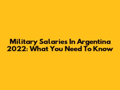 Military Salaries In Argentina 2022: What You Need To Know