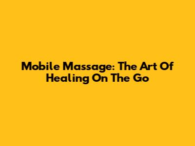 Mobile Massage: The Art Of Healing On The Go